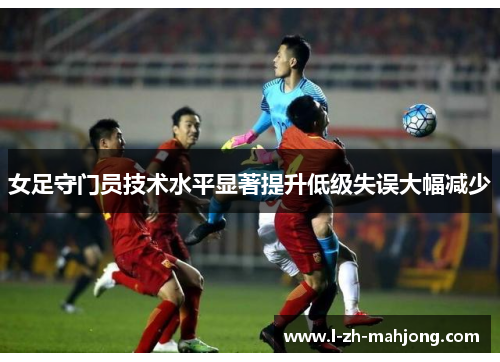 女足守门员技术水平显著提升低级失误大幅减少 女足守门员技术水平显著提升低级失误大幅减少