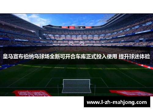 皇马宣布伯纳乌球场全新可开合车库正式投入使用 提升球迷体验 皇马宣布伯纳乌球场全新可开合车库正式投入使用 提升球迷体验