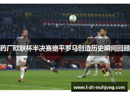 药厂欧联杯半决赛绝平罗马创造历史瞬间回顾 药厂欧联杯半决赛绝平罗马创造历史瞬间回顾