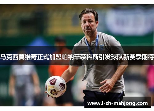 马克西莫维奇正式加盟帕纳辛奈科斯引发球队新赛季期待 马克西莫维奇正式加盟帕纳辛奈科斯引发球队新赛季期待