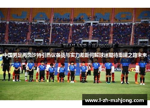中国男足再负沙特引热议备战与实力差距何解球迷期待重建之路未来 中国男足再负沙特引热议备战与实力差距何解球迷期待重建之路未来