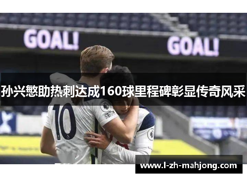 孙兴慜助热刺达成160球里程碑彰显传奇风采 孙兴慜助热刺达成160球里程碑彰显传奇风采