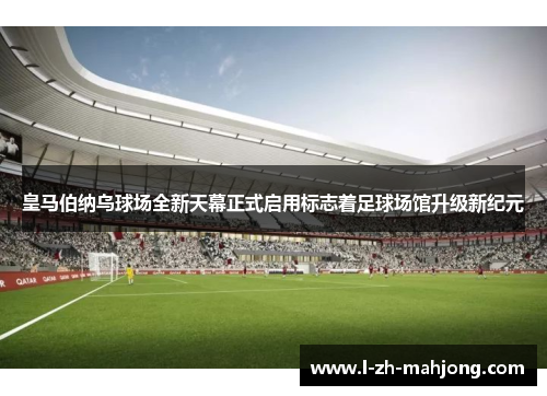 皇马伯纳乌球场全新天幕正式启用标志着足球场馆升级新纪元