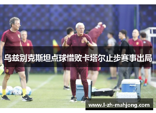 乌兹别克斯坦点球惜败卡塔尔止步赛事出局 乌兹别克斯坦点球惜败卡塔尔止步赛事出局