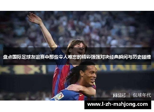 盘点国际足球友谊赛中那些令人难忘的精彩强强对决经典瞬间与历史碰撞 盘点国际足球友谊赛中那些令人难忘的精彩强强对决经典瞬间与历史碰撞